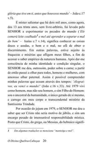 O Divino Quebra-Cabeças 20
glória que tive em ti, antes que houvesse mundo’ – João c.17
v.5).
É mister salientar que há dois mil anos, como agora,
dos 13 aos trinta anos, sem livre-arbítrio, fui levado pelo
SENHOR a experimentar os pecados do mundo (‘Ele
comerá leite coalhado1
e mel até aprender a separar o mal
do bem’ – Isaías c.7 v.14), significa conhecer as coisas
doces e azedas, o bem e o mal, no afã de obter o
discernimento. Em outras palavras, estive sujeito às
fraquezas e misérias que afligem meus filhos, a fim de
acessar o saber empírico da natureza humana. Após dar-me
consciência de minha identidade e condição singular, o
SENHOR me deu, outrossim, poder sobre a carne; a partir
de então passei a olhar para todos, homens e mulheres, com
amoroso olhar paternal. Assim é possível compreender
minhas palavras que ecoam através dos tempos: ‘Alegrai-
vos, eu venci o mundo!’ (João c.16 v.33). Até 1979 vivi
como homem, mas não sou homem, e sim Filho do Homem:
sou o ancestral da humanidade, o único gerado de si mesmo,
e carrego em meu corpo o transcendental mistério da
Santíssima Trindade.
Por ocasião do jejum em 1979, o SENHOR me deu a
saber que ser Cristo não seria motivo de júbilo, e sim um
encargo pesado de imensurável responsabilidade mística.
Posto que Cristo, do grego, ou Messias, do hebraico signifi-
______________________
1 Em algumas traduções se menciona “manteiga e mel”.
 