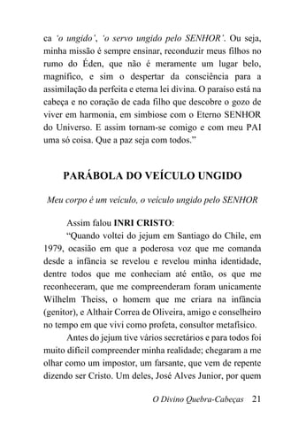 O Divino Quebra-Cabeças 21
ca ‘o ungido’, ‘o servo ungido pelo SENHOR’. Ou seja,
minha missão é sempre ensinar, reconduzir meus filhos no
rumo do Éden, que não é meramente um lugar belo,
magnífico, e sim o despertar da consciência para a
assimilação da perfeita e eterna lei divina. O paraíso está na
cabeça e no coração de cada filho que descobre o gozo de
viver em harmonia, em simbiose com o Eterno SENHOR
do Universo. E assim tornam-se comigo e com meu PAI
uma só coisa. Que a paz seja com todos.”
PARÁBOLA DO VEÍCULO UNGIDO
Meu corpo é um veículo, o veículo ungido pelo SENHOR
Assim falou INRI CRISTO:
“Quando voltei do jejum em Santiago do Chile, em
1979, ocasião em que a poderosa voz que me comanda
desde a infância se revelou e revelou minha identidade,
dentre todos que me conheciam até então, os que me
reconheceram, que me compreenderam foram unicamente
Wilhelm Theiss, o homem que me criara na infância
(genitor), e Althair Correa de Oliveira, amigo e conselheiro
no tempo em que vivi como profeta, consultor metafísico.
Antes do jejum tive vários secretários e para todos foi
muito difícil compreender minha realidade; chegaram a me
olhar como um impostor, um farsante, que vem de repente
dizendo ser Cristo. Um deles, José Alves Junior, por quem
 