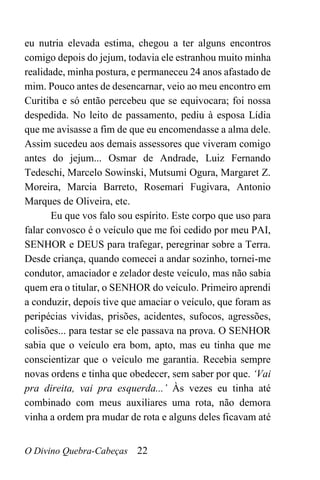O Divino Quebra-Cabeças 22
eu nutria elevada estima, chegou a ter alguns encontros
comigo depois do jejum, todavia ele estranhou muito minha
realidade, minha postura, e permaneceu 24 anos afastado de
mim. Pouco antes de desencarnar, veio ao meu encontro em
Curitiba e só então percebeu que se equivocara; foi nossa
despedida. No leito de passamento, pediu à esposa Lídia
que me avisasse a fim de que eu encomendasse a alma dele.
Assim sucedeu aos demais assessores que viveram comigo
antes do jejum... Osmar de Andrade, Luiz Fernando
Tedeschi, Marcelo Sowinski, Mutsumi Ogura, Margaret Z.
Moreira, Marcia Barreto, Rosemari Fugivara, Antonio
Marques de Oliveira, etc.
Eu que vos falo sou espírito. Este corpo que uso para
falar convosco é o veículo que me foi cedido por meu PAI,
SENHOR e DEUS para trafegar, peregrinar sobre a Terra.
Desde criança, quando comecei a andar sozinho, tornei-me
condutor, amaciador e zelador deste veículo, mas não sabia
quem era o titular, o SENHOR do veículo. Primeiro aprendi
a conduzir, depois tive que amaciar o veículo, que foram as
peripécias vividas, prisões, acidentes, sufocos, agressões,
colisões... para testar se ele passava na prova. O SENHOR
sabia que o veículo era bom, apto, mas eu tinha que me
conscientizar que o veículo me garantia. Recebia sempre
novas ordens e tinha que obedecer, sem saber por que. ‘Vai
pra direita, vai pra esquerda...’ Às vezes eu tinha até
combinado com meus auxiliares uma rota, não demora
vinha a ordem pra mudar de rota e alguns deles ficavam até
 