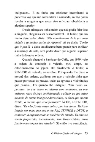 O Divino Quebra-Cabeças 23
indignados... E eu tinha que obedecer incontinenti à
poderosa voz que me comandava e comanda, só não podia
revelar a ninguém que meus atos refletiam obediência a
alguém superior.
Desde criança eu tinha ordem que não podia falar isso
a ninguém, chegava a ser desconfortável... O Junior, que era
muito observador, dizia: ‘Nós combinamos de ir pra uma
cidade e tu mudas assim de repente!’ Aí eu dizia: ‘Tenho
que ir pra lá’ e dava um discurso bem grande para explicar
a mudança de rota, sem poder dizer que alguém superior
tinha dado nova ordem.
Quando cheguei a Santiago do Chile, em 1979, veio
a ordem de conduzir o veículo, meu corpo, ao
estacionamento do jejum. Daí finalmente o titular, o
SENHOR do veículo, se revelou. Foi quando Ele disse o
porquê das ordens, explicou por que o veículo tinha que
passar por todas as provas, todas as agruras e vicissitudes
que passou... Foi quando lhe indaguei: ‘Mas como eu,
pecador, eu que estive na alcova com mulheres, eu que
estive na mesa do jogo ambicionando o alheio, eu que estive
no meio de tantas intrigas e devassidão, tu dizes que eu sou
Cristo, o mesmo que crucificaram?’ Aí Ele, o SENHOR,
disse: ‘Tu não fizeste essas coisas por tua conta. Tu foste
levado por mim, que sou o teu PAI, SENHOR e DEUS, a
conhecer, a experimentar as misérias do mundo. Tu estavas
sendo preparado, inconsciente, sem livre-arbítrio, para
finalmente cumprir tua missão’.1 Só então tive consciência
 