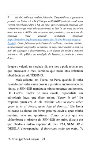 O Divino Quebra-Cabeças 24
______________________
1 Há dois mil anos também foi assim. Cumprindo-se o que estava
previsto em Isaías c.7 v.14 (“Eis que o SENHOR fará este sinal: uma
virgem conceberá e dará à luz um filho, que se chamará Emanuel. Ele
comerá manteiga e mel até separar o mal do bem”), dos treze aos trinta
anos, em que a Bíblia não menciona seu paradeiro, com o nome de
Emanuel (Vide circular intitulada Emanuel:
https://inricristo.org.br/emanuel-cristo-dos-13-aos-30-anos-isaias-c-
7-v-14/), Cristo foi levado pela Divina Providência, sem livre arbítrio,
a experimentar os pecados do mundo, ou seja, experimentar o bem e o
mal até alcançar o discernimento, e só depois do jejum e batismo
iniciou a vida pública na condição de Messias, assumindo o nome
Jesus.
de que o veículo na verdade não era meu e pude revelar aos
que cruzavam o meu caminho que meus atos refletiam
obediência ao ALTÍSSIMO.
Mais adiante, em Tacna, no Peru, quando já tinha
passado por todas essas provas e já estava indumentado de
túnica, o SENHOR mandou à minha presença um homem,
Dr. Carlos, diretor de uma escola, especialista em
etimologia Inca, que disse assim: ‘Quem és tu?’ Eu
respondi quem era. Aí ele insistiu: ‘Mas eu quero saber
quem és tu aí dentro, quem fala aí dentro...’ Ele havia
colocado os alunos em forma para me ouvir e, após minha
oratória, veio me questionar. Como percebi que ele
vislumbrara o mistério do SENHOR em mim, disse a ele
que obedecia ordem superior de meu PAI, SENHOR e
DEUS. Aí ele respondeu: ‘E doravante cada vez mais...’A
 