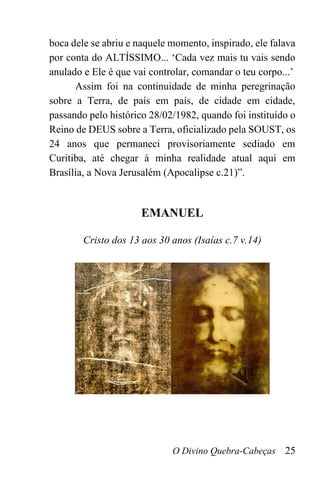 O Divino Quebra-Cabeças 25
boca dele se abriu e naquele momento, inspirado, ele falava
por conta do ALTÍSSIMO... ‘Cada vez mais tu vais sendo
anulado e Ele é que vai controlar, comandar o teu corpo...’
Assim foi na continuidade de minha peregrinação
sobre a Terra, de país em país, de cidade em cidade,
passando pelo histórico 28/02/1982, quando foi instituído o
Reino de DEUS sobre a Terra, oficializado pela SOUST, os
24 anos que permaneci provisoriamente sediado em
Curitiba, até chegar à minha realidade atual aqui em
Brasília, a Nova Jerusalém (Apocalipse c.21)”.
EMANUEL
Cristo dos 13 aos 30 anos (Isaías c.7 v.14)
 