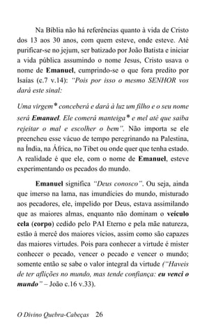 O Divino Quebra-Cabeças 26
Na Bíblia não há referências quanto à vida de Cristo
dos 13 aos 30 anos, com quem esteve, onde esteve. Até
purificar-se no jejum, ser batizado por João Batista e iniciar
a vida pública assumindo o nome Jesus, Cristo usava o
nome de Emanuel, cumprindo-se o que fora predito por
Isaías (c.7 v.14): “Pois por isso o mesmo SENHOR vos
dará este sinal:
Uma virgem* conceberá e dará à luz um filho e o seu nome
será Emanuel. Ele comerá manteiga* e mel até que saiba
rejeitar o mal e escolher o bem”. Não importa se ele
preencheu esse vácuo de tempo peregrinando na Palestina,
na Índia, na África, no Tibet ou onde quer que tenha estado.
A realidade é que ele, com o nome de Emanuel, esteve
experimentando os pecados do mundo.
Emanuel significa “Deus conosco”. Ou seja, ainda
que imerso na lama, nas imundícies do mundo, misturado
aos pecadores, ele, impelido por Deus, estava assimilando
que as maiores almas, enquanto não dominam o veículo
cela (corpo) cedido pelo PAI Eterno e pela mãe natureza,
estão à mercê dos maiores vícios, assim como são capazes
das maiores virtudes. Pois para conhecer a virtude é mister
conhecer o pecado, vencer o pecado e vencer o mundo;
somente então se sabe o valor integral da virtude (“Haveis
de ter aflições no mundo, mas tende confiança: eu venci o
mundo” – João c.16 v.33).
 