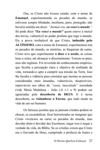 O Divino Quebra-Cabeças 27
Ora, se Cristo não tivesse estado, com o nome de
Emanuel, experimentando os pecados do mundo, se
estivesse sempre blindado, incólume, puro, protegido, não
haveria sentido em dizer: “Animai-vos, eu venci o mundo”.
Só pode dizer “Eu venci o mundo” quem esteve à mercê
das trevas, vulnerável ao poder profano que rege o mundo.
Eis a prova irrefutável de que Cristo, induzido pelo
ALTÍSSIMO, com o nome de Emanuel, experimentou sim
os pecados do mundo, as misérias, as fraquezas da carne.
Cristo teve que experimentar o doce e o azedo, as coisas
boas e ruins, até alcançar o discernimento. Tornou-se puro,
mas não ingênuo. Foi revestido do conhecimento empírico,
que faculta a percepção clara e objetiva da realidade da
vida, tornando-o apto a cumprir sua missão na Terra. Isso
lhe faculta a vidência para constatar que mesmo as pessoas
consideradas mais imundas, vulneráveis, desprezíveis,
reprováveis aos olhos da “casta, imaculada” sociedade
(vide Maria Madalena – João c.8 v.1 a 9) podem ser
agraciadas pela descoberta de DEUS. E é nessa
descoberta, ao vislumbrar o Eterno, que tudo muda na
vida de um ser humano.
Os fariseus jesuítas que se pensam cristãos podem se
chocar, se escandalizar, ficar horrorizados ao imaginar que
Cristo vivenciou na carne os pecados do mundo, mas
duvidar disto é duvidar das Escrituras, negar isso é negar a
verdade da vida, da Bíblia. Se os cristãos creem que Cristo
era o Enviado de Deus, cumprindo a profecia de Isaías e
 