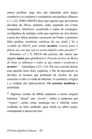 O Divino Quebra-Cabeças 28
outros profetas, logo eles são induzidos pela lógica
coerência a se coadunar e reconhecer esta profecia (Mateus
c.1 v.22). INRI CRISTO disse que aqueles que porventura
duvidam do óbvio, ululante, estão seguindo um Cristo
imaginário, folclórico; assumindo o status de evanjegue,
cavalgadura do maligno, terão que suportar em seus dorsos
o peso dos falsos profetas sucessores de Paulo, o primeiro
falso profeta, mentiroso confesso da era cristã (“Se a
verdade de DEUS, pela minha mentira, cresceu para a
glória sua, por que sou eu assim julgado como pecador?”
– Romanos c.3 v.7). DEUS não precisa, não carece que
alguém minta para glorificá-lo (“Ficarão de fora do Reino
de Deus os idólatras e todos os que amam e praticam a
mentira” – Apocalipse c.22 v.15). Por isso convém deixar
essa questão bem clara, explícita, a fim de desvanecer as
dúvidas, as lacunas que perduram há séculos no que
concerne à vida e à vinda do Messias. A coerência, a lógica
e a verdade são indissociáveis. Os sensatos meditam e
assimilam.
* Algumas versões da Bíblia traduzem o termo original
hebraico “almah” por “jovem”, outras a traduzem por
“virgem”, assim como manteiga ora é referida como
coalhada ou leite coalhado, para aludir ao sabor azedo,
contrapondo à doçura do mel.
 