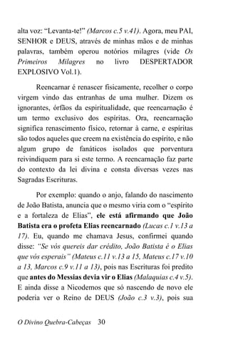 O Divino Quebra-Cabeças 30
alta voz: “Levanta-te!” (Marcos c.5 v.41). Agora, meu PAI,
SENHOR e DEUS, através de minhas mãos e de minhas
palavras, também operou notórios milagres (vide Os
Primeiros Milagres no livro DESPERTADOR
EXPLOSIVO Vol.1).
Reencarnar é renascer fisicamente, recolher o corpo
virgem vindo das entranhas de uma mulher. Dizem os
ignorantes, órfãos da espiritualidade, que reencarnação é
um termo exclusivo dos espíritas. Ora, reencarnação
significa renascimento físico, retornar à carne, e espíritas
são todos aqueles que creem na existência do espírito, e não
algum grupo de fanáticos isolados que porventura
reivindiquem para si este termo. A reencarnação faz parte
do contexto da lei divina e consta diversas vezes nas
Sagradas Escrituras.
Por exemplo: quando o anjo, falando do nascimento
de João Batista, anuncia que o mesmo viria com o “espírito
e a fortaleza de Elias”, ele está afirmando que João
Batista era o profeta Elias reencarnado (Lucas c.1 v.13 a
17). Eu, quando me chamava Jesus, confirmei quando
disse: “Se vós quereis dar crédito, João Batista é o Elias
que vós esperais” (Mateus c.11 v.13 a 15, Mateus c.17 v.10
a 13, Marcos c.9 v.11 a 13), pois nas Escrituras foi predito
que antes do Messias devia vir o Elias (Malaquias c.4 v.5).
E ainda disse a Nicodemos que só nascendo de novo ele
poderia ver o Reino de DEUS (João c.3 v.3), pois sua
 