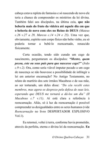 O Divino Quebra-Cabeças 31
cabeça estava repleta de fantasias e só nascendo de novo ele
teria a chance de compreender os mistérios da lei divina.
Também falei aos discípulos, na última ceia, que não
beberia mais do fruto da videira até aquele dia em que
o beberia de novo com eles no Reino de DEUS (Mateus
c.26 v.27 a 29, Marcos c.14 v.24 e 25). Uma vez que,
obviamente, espírito sem corpo físico não bebe vinho, eu só
poderia tornar a bebê-lo reencarnado, renascido
fisicamente.
Certa ocasião, tendo sido curado um cego de
nascimento, perguntaram os discípulos: “Mestre, quem
pecou, este ou seus pais para que nascesse cego?” (João
c.9 v.2). Ora, como seria viável imputar pecado a um cego
de nascença se não houvesse a possibilidade de infringir a
lei em anterior encarnação? No Antigo Testamento, no
relato do martírio dos sete irmãos Macabeus e de sua mãe,
ao ser torturado, um deles disse: “Do céu recebi estes
membros, mas agora os desprezo pela defesa de suas leis,
esperando que DEUS me tornará a dá-los um dia” (II
Macabeus c.7 v.11). Aí está clara a referência à
reencarnação. Aliás, só à luz da reencarnação é possível
compreender as desigualdades entre os seres humanos (vide
Reencarnação no livro DESPERTADOR EXPLOSIVO
Vol.1).
Eu retornei, voltei à terra, conforme havia prometido,
através da perfeita, eterna e divina lei da reencarnação. Eu
 