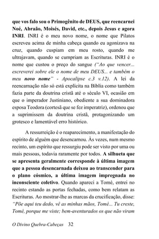 O Divino Quebra-Cabeças 32
que vos falo sou o Primogênito de DEUS, que reencarnei
Noé, Abraão, Moisés, David, etc., depois Jesus e agora
INRI. INRI é o meu novo nome, o nome que Pilatos
escreveu acima de minha cabeça quando eu agonizava na
cruz, quando cuspiam em meu rosto, quando me
ultrajavam, quando se cumpriam as Escrituras. INRI é o
nome que custou o preço do sangue (“Ao que vencer...
escreverei sobre ele o nome de meu DEUS... e também o
meu novo nome” - Apocalipse c.3 v.12). A lei da
reencarnação não só está explícita na Bíblia como também
fazia parte da doutrina cristã até o século VI, ocasião em
que o imperador Justiniano, obediente a sua dominadora
esposa Teodora (cortesã que se fez imperatriz), ordenou que
a suprimissem da doutrina cristã, protagonizando um
grotesco e lamentável erro histórico.
A ressurreição é o reaparecimento, a manifestação do
espírito de alguém que desencarnou. Às vezes, num mesmo
recinto, um espírito que ressurgiu pode ser visto por uma ou
mais pessoas, todavia raramente por todos. A silhueta que
se apresenta geralmente corresponde à última imagem
que a pessoa desencarnada deixou ao transcender para
o plano cósmico, a última imagem impregnada no
inconsciente coletivo. Quando apareci a Tomé, entrei no
recinto estando as portas fechadas, como bem relatam as
Escrituras. Ao mostrar-lhe as marcas da crucificação, disse:
“Põe aqui teu dedo, vê as minhas mãos, Tomé... Tu creste,
Tomé, porque me viste; bem-aventurados os que não viram
 