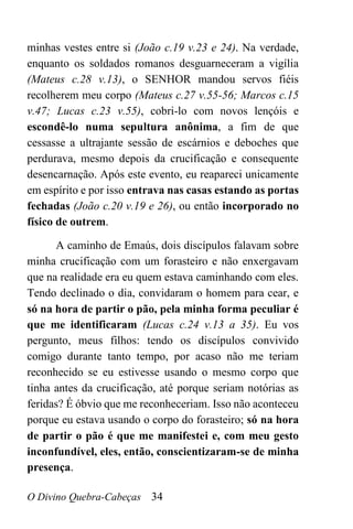 O Divino Quebra-Cabeças 34
minhas vestes entre si (João c.19 v.23 e 24). Na verdade,
enquanto os soldados romanos desguarneceram a vigília
(Mateus c.28 v.13), o SENHOR mandou servos fiéis
recolherem meu corpo (Mateus c.27 v.55-56; Marcos c.15
v.47; Lucas c.23 v.55), cobri-lo com novos lençóis e
escondê-lo numa sepultura anônima, a fim de que
cessasse a ultrajante sessão de escárnios e deboches que
perdurava, mesmo depois da crucificação e consequente
desencarnação. Após este evento, eu reapareci unicamente
em espírito e por isso entrava nas casas estando as portas
fechadas (João c.20 v.19 e 26), ou então incorporado no
físico de outrem.
A caminho de Emaús, dois discípulos falavam sobre
minha crucificação com um forasteiro e não enxergavam
que na realidade era eu quem estava caminhando com eles.
Tendo declinado o dia, convidaram o homem para cear, e
só na hora de partir o pão, pela minha forma peculiar é
que me identificaram (Lucas c.24 v.13 a 35). Eu vos
pergunto, meus filhos: tendo os discípulos convivido
comigo durante tanto tempo, por acaso não me teriam
reconhecido se eu estivesse usando o mesmo corpo que
tinha antes da crucificação, até porque seriam notórias as
feridas? É óbvio que me reconheceriam. Isso não aconteceu
porque eu estava usando o corpo do forasteiro; só na hora
de partir o pão é que me manifestei e, com meu gesto
inconfundível, eles, então, conscientizaram-se de minha
presença.
 