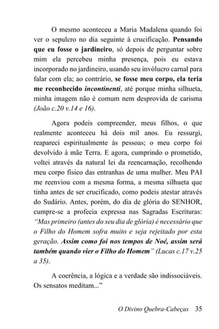 O Divino Quebra-Cabeças 35
O mesmo aconteceu a Maria Madalena quando foi
ver o sepulcro no dia seguinte à crucificação. Pensando
que eu fosse o jardineiro, só depois de perguntar sobre
mim ela percebeu minha presença, pois eu estava
incorporado no jardineiro, usando seu invólucro carnal para
falar com ela; ao contrário, se fosse meu corpo, ela teria
me reconhecido incontinenti, até porque minha silhueta,
minha imagem não é comum nem desprovida de carisma
(João c.20 v.14 e 16).
Agora podeis compreender, meus filhos, o que
realmente aconteceu há dois mil anos. Eu ressurgi,
reapareci espiritualmente às pessoas; o meu corpo foi
devolvido à mãe Terra. E agora, cumprindo o prometido,
voltei através da natural lei da reencarnação, recolhendo
meu corpo físico das entranhas de uma mulher. Meu PAI
me reenviou com a mesma forma, a mesma silhueta que
tinha antes de ser crucificado, como podeis atestar através
do Sudário. Antes, porém, do dia de glória do SENHOR,
cumpre-se a profecia expressa nas Sagradas Escrituras:
“Mas primeiro (antes do seu dia de glória) é necessário que
o Filho do Homem sofra muito e seja rejeitado por esta
geração. Assim como foi nos tempos de Noé, assim será
também quando vier o Filho do Homem” (Lucas c.17 v.25
a 35).
A coerência, a lógica e a verdade são indissociáveis.
Os sensatos meditam...”
 