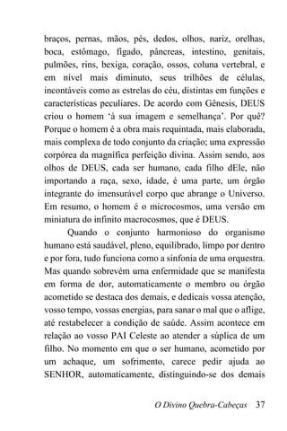 O Divino Quebra-Cabeças 37
braços, pernas, mãos, pés, dedos, olhos, nariz, orelhas,
boca, estômago, fígado, pâncreas, intestino, genitais,
pulmões, rins, bexiga, coração, ossos, coluna vertebral, e
em nível mais diminuto, seus trilhões de células,
incontáveis como as estrelas do céu, distintas em funções e
características peculiares. De acordo com Gênesis, DEUS
criou o homem ‘à sua imagem e semelhança’. Por quê?
Porque o homem é a obra mais requintada, mais elaborada,
mais complexa de todo conjunto da criação; uma expressão
corpórea da magnífica perfeição divina. Assim sendo, aos
olhos de DEUS, cada ser humano, cada filho dEle, não
importando a raça, sexo, idade, é uma parte, um órgão
integrante do imensurável corpo que abrange o Universo.
Em resumo, o homem é o microcosmos, uma versão em
miniatura do infinito macrocosmos, que é DEUS.
Quando o conjunto harmonioso do organismo
humano está saudável, pleno, equilibrado, limpo por dentro
e por fora, tudo funciona como a sinfonia de uma orquestra.
Mas quando sobrevém uma enfermidade que se manifesta
em forma de dor, automaticamente o membro ou órgão
acometido se destaca dos demais, e dedicais vossa atenção,
vosso tempo, vossas energias, para sanar o mal que o aflige,
até restabelecer a condição de saúde. Assim acontece em
relação ao vosso PAI Celeste ao atender a súplica de um
filho. No momento em que o ser humano, acometido por
um achaque, um sofrimento, carece pedir ajuda ao
SENHOR, automaticamente, distinguindo-se dos demais
 