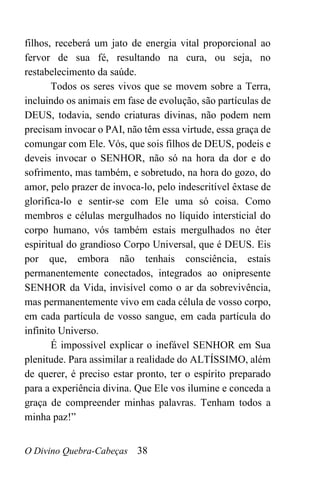 O Divino Quebra-Cabeças 38
filhos, receberá um jato de energia vital proporcional ao
fervor de sua fé, resultando na cura, ou seja, no
restabelecimento da saúde.
Todos os seres vivos que se movem sobre a Terra,
incluindo os animais em fase de evolução, são partículas de
DEUS, todavia, sendo criaturas divinas, não podem nem
precisam invocar o PAI, não têm essa virtude, essa graça de
comungar com Ele. Vós, que sois filhos de DEUS, podeis e
deveis invocar o SENHOR, não só na hora da dor e do
sofrimento, mas também, e sobretudo, na hora do gozo, do
amor, pelo prazer de invoca-lo, pelo indescritível êxtase de
glorifica-lo e sentir-se com Ele uma só coisa. Como
membros e células mergulhados no líquido intersticial do
corpo humano, vós também estais mergulhados no éter
espiritual do grandioso Corpo Universal, que é DEUS. Eis
por que, embora não tenhais consciência, estais
permanentemente conectados, integrados ao onipresente
SENHOR da Vida, invisível como o ar da sobrevivência,
mas permanentemente vivo em cada célula de vosso corpo,
em cada partícula de vosso sangue, em cada partícula do
infinito Universo.
É impossível explicar o inefável SENHOR em Sua
plenitude. Para assimilar a realidade do ALTÍSSIMO, além
de querer, é preciso estar pronto, ter o espírito preparado
para a experiência divina. Que Ele vos ilumine e conceda a
graça de compreender minhas palavras. Tenham todos a
minha paz!”
 