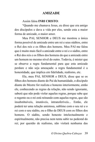 O Divino Quebra-Cabeças 39
AMIZADE
Assim falou INRI CRISTO:
“Quando me chamava Jesus, eu disse que era amigo
dos discípulos e dava a vida por eles, sendo esta a maior
forma de amizade, o maior amor.
Meu PAI, SENHOR e DEUS me mostrou a única
forma possível de amizade entre um rei e seus súditos, entre
o Rei dos reis e os filhos dos homens. Meu PAI me falou
que é muito mais fácil a amizade entre o rei e o súdito, entre
o Rei dos reis e os filhos dos homens do que a amizade entre
um homem no mesmo nível do outro. Todavia, é mister que
se observe a regra fundamental para que esta amizade
perdure e não seja ameaçada: a regra fundamental é a
honestidade, que implica em fidelidade, realismo, etc.
Ele, meu PAI, SENHOR e DEUS, disse que se os
filhos dos homens diante do Pai da humanidade, o discípulo
diante do Mestre for realista e honesto interiormente, então
ele, conhecendo as regras da relação, não sendo ignorante,
saberá que não pode violar aquelas regras, porque sabe que
o regente ou o rei está reinando com aquelas regras, que são
insubstituíveis, imutáveis, intransferíveis... Então, ele
poderá ter uma relação amistosa, sublime com o seu rei e o
rei com o seu súdito, ou o filho de DEUS com os filhos dos
homens. O súdito, sendo honesto intelectualmente e
espiritualmente, não precisa nem tenta subir no pedestal do
rei; por questão de realismo, não violará nenhuma das
 
