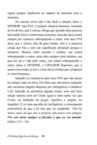 O Divino Quebra-Cabeças 40
regras porque implicaria na ruptura da amizade com o
monarca.
No mesmo nível não é tão fácil a relação, disse o
SENHOR, meu PAI. A própria natureza humana, emanada
da lei divina, que é eterna, obriga que quando duas pessoas
têm saúde física e intelectual avancem; uma das duas estará
sempre por natureza sobrepujando a outra. Isto meu PAI
disse que é eterno, não dá para mudar. Isto é a natureza
criada por Ele e tem um significado profundo porque é
imutável. Mesmo entre marido e mulher, um estará
sobrepujando o outro; entre dois amigos mais íntimos, em
que um dá a vida pelo outro, um estará sobrepujando o
outro, disse o SENHOR, o CRIADOR Supremo, que é
quem criou todas as leis e criou até as células que compõem
os seres humanos.
Quando eu reclamava para meu PAI que não posso
ter amigos aqui na terra, Ele disse que não posso enquanto
não encontrar alguém disposto por inteligência a obedecer
à lei. Quando eu encontrar alguém assim, esse será meu
amigo mesmo sem ser Cristo igual a mim (uma vez que
Cristo, na tradução do grego, significa o ungido, no
singular). É só uma questão de inteligência e consequente
consciência de que a lei tem que ser cumprida. ‘Não há
maior amor do que dar a própria vida pelos seus amigos.
Vós sois meus amigos se fizerdes o que eu vos mando’
(João c.15 v. 14).
 