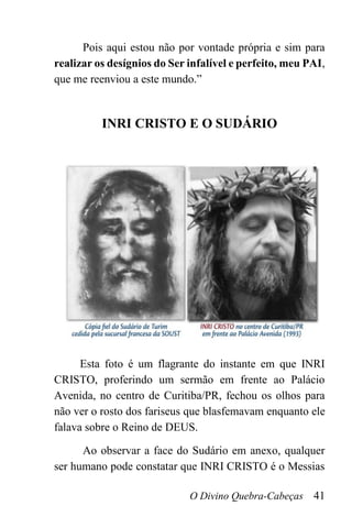 O Divino Quebra-Cabeças 41
Pois aqui estou não por vontade própria e sim para
realizar os desígnios do Ser infalível e perfeito, meu PAI,
que me reenviou a este mundo.”
INRI CRISTO E O SUDÁRIO
Esta foto é um flagrante do instante em que INRI
CRISTO, proferindo um sermão em frente ao Palácio
Avenida, no centro de Curitiba/PR, fechou os olhos para
não ver o rosto dos fariseus que blasfemavam enquanto ele
falava sobre o Reino de DEUS.
Ao observar a face do Sudário em anexo, qualquer
ser humano pode constatar que INRI CRISTO é o Messias
 