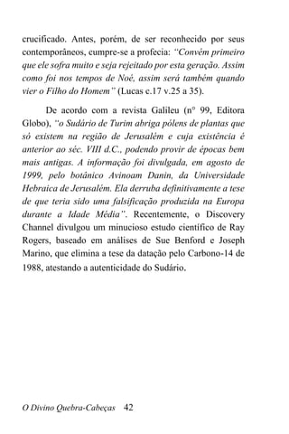 O Divino Quebra-Cabeças 42
crucificado. Antes, porém, de ser reconhecido por seus
contemporâneos, cumpre-se a profecia: “Convém primeiro
que ele sofra muito e seja rejeitado por esta geração. Assim
como foi nos tempos de Noé, assim será também quando
vier o Filho do Homem” (Lucas c.17 v.25 a 35).
De acordo com a revista Galileu (n° 99, Editora
Globo), “o Sudário de Turim abriga pólens de plantas que
só existem na região de Jerusalém e cuja existência é
anterior ao séc. VIII d.C., podendo provir de épocas bem
mais antigas. A informação foi divulgada, em agosto de
1999, pelo botânico Avinoam Danin, da Universidade
Hebraica de Jerusalém. Ela derruba definitivamente a tese
de que teria sido uma falsificação produzida na Europa
durante a Idade Média”. Recentemente, o Discovery
Channel divulgou um minucioso estudo científico de Ray
Rogers, baseado em análises de Sue Benford e Joseph
Marino, que elimina a tese da datação pelo Carbono-14 de
1988, atestando a autenticidade do Sudário.
 