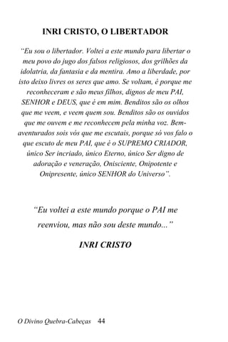 O Divino Quebra-Cabeças 44
INRI CRISTO, O LIBERTADOR
“Eu sou o libertador. Voltei a este mundo para libertar o
meu povo do jugo dos falsos religiosos, dos grilhões da
idolatria, da fantasia e da mentira. Amo a liberdade, por
isto deixo livres os seres que amo. Se voltam, é porque me
reconheceram e são meus filhos, dignos de meu PAI,
SENHOR e DEUS, que é em mim. Benditos são os olhos
que me veem, e veem quem sou. Benditos são os ouvidos
que me ouvem e me reconhecem pela minha voz. Bem-
aventurados sois vós que me escutais, porque só vos falo o
que escuto de meu PAI, que é o SUPREMO CRIADOR,
único Ser incriado, único Eterno, único Ser digno de
adoração e veneração, Onisciente, Onipotente e
Onipresente, único SENHOR do Universo”.
“Eu voltei a este mundo porque o PAI me
reenviou, mas não sou deste mundo...”
INRI CRISTO
 