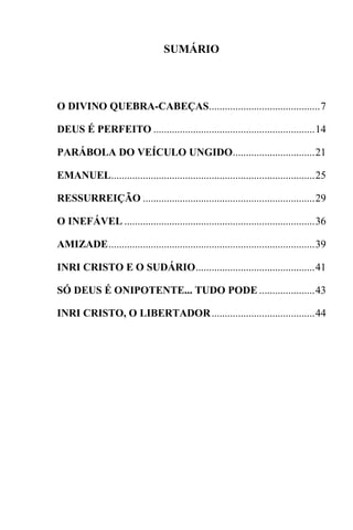 SUMÁRIO
O DIVINO QUEBRA-CABEÇAS..........................................7
DEUS É PERFEITO .............................................................14
PARÁBOLA DO VEÍCULO UNGIDO...............................21
EMANUEL.............................................................................25
RESSURREIÇÃO .................................................................29
O INEFÁVEL ........................................................................36
AMIZADE..............................................................................39
INRI CRISTO E O SUDÁRIO.............................................41
SÓ DEUS É ONIPOTENTE... TUDO PODE .....................43
INRI CRISTO, O LIBERTADOR.......................................44
 