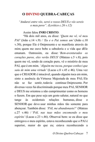O Divino Quebra-Cabeças 7
O DIVINO QUEBRA-CABEÇAS
“Andarei entre vós, serei o vosso DEUS e vós sereis
o meu povo”. (Levítico c.26 v.12)
Assim falou INRI CRISTO:
“Há dois mil anos, eu disse: ‘Quem me vê, vê meu
PAI’ (João c.14 v.9) / ‘Eu e o Pai somos um’ (João c.10
v.30), porque Ele é Onipresente e se manifesta através de
mim; quem me ouve bebe a sabedoria e a vida que dEle
emanam. Outrossim, eu disse: ‘Bem-aventurados os
corações puros, eles verão DEUS’ (Mateus c.5 v.8), pois
quem me vê, sendo de coração puro, vê o mistério de meu
PAI, que é em mim. ‘Alguém me tocou, porque conheci que
saiu de mim uma virtude’ (Lucas c.8 v.45 e 46). Uma vez
que o CRIADOR é intocável, quando alguém toca em mim,
sinto a ausência da Virtuosa Majestade de meu PAI; Ele
não se faz sentir, todavia continua Onipresente. Por
diversas vezes fui discriminado porque meu PAI, SENHOR
e DEUS me orientou a não cumprimentar como os homens
o fazem. Em que pese seja um gesto salutar, natural no que
tange às ocidentais relações humanas, disse o
SENHOR que devo usar minhas mãos tão somente para
abençoar. Também disse: ‘PAI, me abandonaste?’ (Mateus
c.27 v.46) / ‘PAI, nas tuas mãos encomendo o meu
espírito’ (Lucas c.23 v.46). Observai bem: se eu disse que
entregava o meu espírito, estava reconhecendo que o PAI é
superior, maior do que eu; estava reconhecendo a
 