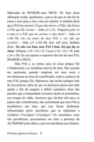 O Divino Quebra-Cabeças 8
Majestade do SENHOR, meu DEUS. No bojo desta
afirmação reside, igualmente, a prova de que eu não fui de
carne e osso para o céu e sim em espírito. E também dizia
que o PAI me enviou (‘O que não honra o Filho, não honra
o PAI, que lhe enviou’ – João c.5 v.23; ‘Ninguém pode vir
a mim se o PAI, que me enviou, o não atrair’ – João c.6
v.44; ‘Eu vim em nome de meu PAI, e vós não me
recebeis’ – João c.5 v.43). Há dois mil anos também
disse: ‘Eu não sou bom, meu PAI é bom, Ele que faz as
obras’ (Mateus c.19 v.16 e 17, Lucas c.18 v.18 e 19, João
c.14 v.10). Eu sou apenas o expositor das leis de meu PAI,
SENHOR e DEUS.
Meu PAI e eu somos uma só coisa porque Ele
é Onipresente e se manifesta através de mim. Mas quando
me açoitaram, quando cuspiram em meu rosto e
me ultrajaram na hora da crucificação, senti a ausência de
meu PAI, porque Ele, Majestoso, não aceita qualquer tipo
de irreverência, além de que eu precisava passar por tudo
aquilo a fim de resgatar o débito carmático, fruto dos
pecados que a humanidade cometera desde os primórdios,
nos tempos de Adão. Acontece que, há dois mil anos, os
judeus não vislumbraram, não assimilaram que meu PAI se
manifestava em mim, por isso foram facilmente
influenciados pelos sacerdotes, que os induziram a
vociferar: ‘Crucifique! Crucifique!’. Os sacerdotes, estes
sim perceberam, pressentiram em mim a presença do
ALTÍSSIMO pelas obras, e por isso decidiram me eliminar.
 