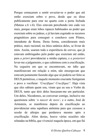 O Divino Quebra-Cabeças 9
Porque começaram a sentir esvaziar-se o poder que até
então exerciam sobre o povo, desde que eu disse
publicamente para orar no quarto com a porta fechada
(Mateus c.6 v.6). Eles estavam percebendo isto cada vez
mais, porque eram lobos rapaces habituados ao poder que
exerciam sobre os judeus, e já haviam esgotado os recursos
pragmáticos para conseguir o conchavo com Pilatos,
intendente de Roma. Desta forma, consideraram mais
prático, mais racional, na ótica satânica deles, se livrar de
mim. Assim, usaram toda a experiência de corvos, que já
estavam embriagados pelo poder que exerciam até então,
para a priori providenciar a minha captura, e a posteriori
levar-me a julgamento, o que culminou com a crucificação.
Na cegueira em que se encontravam, no ódio que
manifestavam em relação a mim, não enxergavam que
estavam justamente fazendo algo que só poderia ser feito se
DEUS permitisse, e naquele momento cruciante fustigaram
o povo a vociferar: ‘Crucifique! Crucifique!’. Haja vista
que eles sabiam quem sou, viram que eu sou o Verbo de
DEUS, tanto que dois deles buscaram-me em particular.
Um deles, Nicodemos, ao conversar comigo, inclusive me
questionou sobre ‘o nascer de novo’, e o outro, José de
Arimateia, se manifestou depois da crucificação ao
providenciar uma sepultura anônima para que cessasse a
sessão de ultrajes que perdurava mesmo após a
crucificação. Além destas, houve várias ocasiões não
relatadas na bíblia, que vivenciei naquela época, em que fui
 