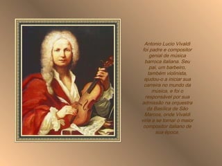 Antonio Lucio Vivaldi foi padre e compositor genial de música barroca italiana. Seu pai, um barbeiro, também violinista, ajudou-o a iniciar sua carreira no mundo da música, e foi o responsável por sua admissão na orquestra da Basílica de São Marcos, onde Vivaldi viria a se tornar o maior compositor italiano de sua época. 