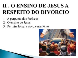 II . O ENSINO DE JESUS A
RESPEITO DO DIVÓRCIO
1 . A pergunta dos Fariseus
2 . O ensino de Jesus
3 . Permissão para novo casamento
 
