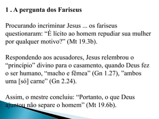 1 . A pergunta dos Fariseus
Procurando incriminar Jesus ... os fariseus
questionaram: “É lícito ao homem repudiar sua mulher
por qualquer motivo?” (Mt 19.3b).
Respondendo aos acusadores, Jesus relembrou o
“princípio” divino para o casamento, quando Deus fez
o ser humano, “macho e fêmea” (Gn 1.27), ”ambos
uma [só] carne” (Gn 2.24).
Assim, o mestre concluiu: “Portanto, o que Deus
ajuntou não separe o homem” (Mt 19.6b).
 