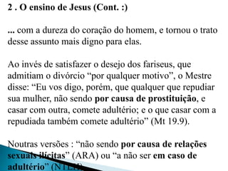 2 . O ensino de Jesus (Cont. :)
... com a dureza do coração do homem, e tornou o trato
desse assunto mais digno para elas.
Ao invés de satisfazer o desejo dos fariseus, que
admitiam o divórcio “por qualquer motivo”, o Mestre
disse: “Eu vos digo, porém, que qualquer que repudiar
sua mulher, não sendo por causa de prostituição, e
casar com outra, comete adultério; e o que casar com a
repudiada também comete adultério” (Mt 19.9).
Noutras versões : “não sendo por causa de relações
sexuais ilícitas” (ARA) ou “a não ser em caso de
adultério” (NTLH).
 