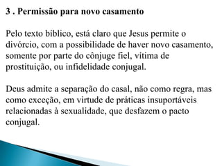 3 . Permissão para novo casamento
Pelo texto bíblico, está claro que Jesus permite o
divórcio, com a possibilidade de haver novo casamento,
somente por parte do cônjuge fiel, vítima de
prostituição, ou infidelidade conjugal.
Deus admite a separação do casal, não como regra, mas
como exceção, em virtude de práticas insuportáveis
relacionadas à sexualidade, que desfazem o pacto
conjugal.
 