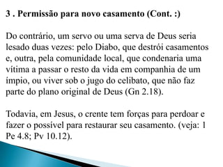 3 . Permissão para novo casamento (Cont. :)
Do contrário, um servo ou uma serva de Deus seria
lesado duas vezes: pelo Diabo, que destrói casamentos
e, outra, pela comunidade local, que condenaria uma
vítima a passar o resto da vida em companhia de um
ímpio, ou viver sob o jugo do celibato, que não faz
parte do plano original de Deus (Gn 2.18).
Todavia, em Jesus, o crente tem forças para perdoar e
fazer o possível para restaurar seu casamento. (veja: 1
Pe 4.8; Pv 10.12).
 