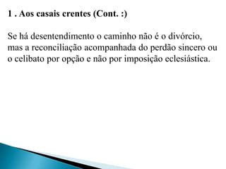 1 . Aos casais crentes (Cont. :)
Se há desentendimento o caminho não é o divórcio,
mas a reconciliação acompanhada do perdão sincero ou
o celibato por opção e não por imposição eclesiástica.
 