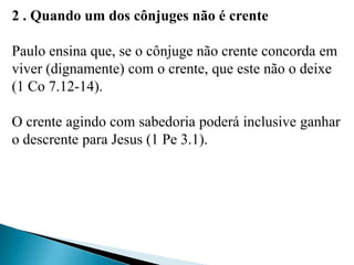 2 . Quando um dos cônjuges não é crente
Paulo ensina que, se o cônjuge não crente concorda em
viver (dignamente) com o crente, que este não o deixe
(1 Co 7.12-14).
O crente agindo com sabedoria poderá inclusive ganhar
o descrente para Jesus (1 Pe 3.1).
 