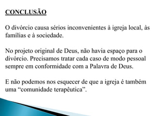 CONCLUSÃO
O divórcio causa sérios inconvenientes à igreja local, às
famílias e à sociedade.
No projeto original de Deus, não havia espaço para o
divórcio. Precisamos tratar cada caso de modo pessoal
sempre em conformidade com a Palavra de Deus.
E não podemos nos esquecer de que a igreja é também
uma “comunidade terapêutica”.
 