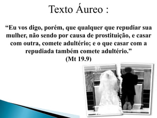 Texto Áureo :
“Eu vos digo, porém, que qualquer que repudiar sua
mulher, não sendo por causa de prostituição, e casar
com outra, comete adultério; e o que casar com a
repudiada também comete adultério.”
(Mt 19.9)
 