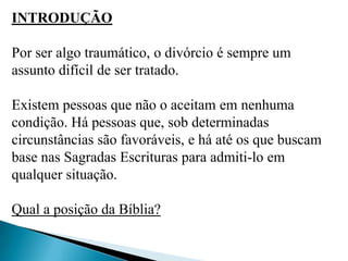 INTRODUÇÃO
Por ser algo traumático, o divórcio é sempre um
assunto difícil de ser tratado.
Existem pessoas que não o aceitam em nenhuma
condição. Há pessoas que, sob determinadas
circunstâncias são favoráveis, e há até os que buscam
base nas Sagradas Escrituras para admiti-lo em
qualquer situação.
Qual a posição da Bíblia?
 