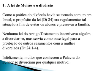 1 . A lei de Moisés e o divórcio
Como a prática do divórcio havia se tornado comum em
Israel, o propósito da lei (Dt 24) era regulamentar tal
situação a fim de evitar os abusos e preservar a família.
Nenhuma lei do Antigo Testamento incentivava alguém
a divorciar-se, mas servia como base legal para a
proibição de outros casamentos com a mulher
divorciada (Dt 24.1-4).
Infelizmente, muitos que conhecem a Palavra do
Senhor se divorciam por qualquer motivo.
 