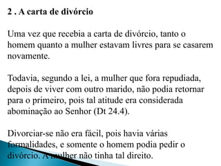 2 . A carta de divórcio
Uma vez que recebia a carta de divórcio, tanto o
homem quanto a mulher estavam livres para se casarem
novamente.
Todavia, segundo a lei, a mulher que fora repudiada,
depois de viver com outro marido, não podia retornar
para o primeiro, pois tal atitude era considerada
abominação ao Senhor (Dt 24.4).
Divorciar-se não era fácil, pois havia várias
formalidades, e somente o homem podia pedir o
divórcio. A mulher não tinha tal direito.
 