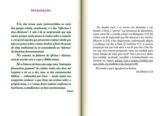 INTRODUÇÃO
Eu desafio você a se tornar um dizimista e um
doador a Deus, e “provar” sua promessa de abençoá‐lo,
assim como Ele o convida a fazer em Malaquias 3:10. Dê
a Deus com fé, esperando que Ele abençoe o seu retorno
(Marcos 11:24), e dar alegremente, expressando alegria
e confiança em dar a Deus (2 Coríntios 9:7). A mesma
proporção em que você abrir a sua fé para dar a Ele, Ele
vai usar essa mesma proporção como sua medida para
trazer bênção de volta para você! “Daí e ser‐vos‐á dado;
boa medida, recalcada, sacudida e transbordando vos
deitarão no regaço; porque com a mesma medida com
quemedis,vosmedirãoavós.(Lucas6:38)
ProvandooqueéagradávelaoSenhor.
EmEfésios5:10
Um dos temas mais controvertidos no meio
das igrejas cristãs, atualmente, é o das “Ofertas e
dos dízimos”. E não é de se surpreender que seja
assim, porque muito pouco se ensina sobre o assunto
e, em geral aqueles que procuram ensinar ainda que
seja um pouco sobre o tema, tendem a fazer do ponto
de vista tradicional ou se acomodando ao “sistema”
da doutrina denominacional.
No entanto, se falamos de ofertas e dízimos,
será de acordo com a o que a Bíblia ensina.
Se a Palavra de Deus não exige estas “instruções
financeiras pessoais” do cristão, então não deve ser
imposta a ele ou a ela; mas, se são ensinamentos
bíblicos — ordenadas por Deus — sendo assim nos
competem conhecer o que Deus nos ordena sobre o
próprio tema, e o é nosso dever ensinar conforme as
Escrituras, a obediência e as bem-aventuranças.
Autor
 
