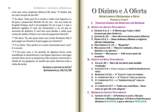 OS DÍZIMOS E A
creio que como cinqüenta dólares.) Ele disse: “O Senhor pôs
emmeucoraçãodedar‐lhe”.
S OFERTAS (PRIMÍCIAS)
26
196 Eu disse: “Sabe que? Eu o recebo, e então você regresse e o
dê para o pequenino Ricardo ali em sua ‐ em sua conta de
hospital. Porque, você é um pregador. Eu sei o que é, o que o
dinheiro significa. E você um missionário; e eu sei que se
necessita de dinheiro. E você tem uma família, e todas suas
contasdemédico.Ponha‐onacontadopequeninoRicardo”.
OFERTANDO E DIZIMANDO A DEUS
PORQUE E COMO?
I. CONCEITO GERAL DE OFERTAR E DE DIZIMAR
A. OFERTA NO ANTI TESTAMENTO
GO
1. GENESIS 4:3, 4 — A Oferta que Caim e Abel
trouxeram d RIMÍCIAS.
as P
2. GENESIS 8: 20. — Noé ofereceu holocausto (Oferta)
197 Ele disse: “Eu não quero fazer isso, Irmão Branham. Não é
parapagaraosdoutores.Éparapagaraosministros”.
3. ÊXODO25:2,3—DeusordenouaMoisésarequerer
ofertasvoluntárias.
4. PROVÉRBIOS 11: 24 — “Repartir”.
198. E eu disse: “Sim, porém eu o estou retornando para você.”
Eorecusei.
199 E fui para casa, e em questão de algumas horas, essas
mandíbulassedesincharam,esualínguaregressouaseulugar
normal. Deus curou ao pequenino. Eles estavam removendo o
chiado de sua garganta, na manhã que parti. Alarmou toda a
costa dooeste.
5. MALAQUIAS 3:8 — “Haveis roubado a Deus os
dízimos e as ofertas.”
6. GENESIS — MALAQUIAS — 100 vezes mais de
ocasiões
B. OFERTA NO NOVO TESTAMENTO
1. LUCAS6:38—”Daíeelevosdará:umamedida
recalcada.”
2. LUCAS21:1­4—CristocomparaasOFERTASDOSRIC SEDA
VIÚVA
GUARDA;O QUE DIZDA NOITE?
JEFFERSONVILLE,30/11/58
O
3. ROMANOS 15:26 — A “COLETA” PARA OS POBRES.
4. 1º. CORÍNTIOS 16:1 — A “COLETA” PARA OS SANTOS.
5. 2º. CORÍNTIOS 9:1 — A “ADMINISTRAÇÃO” PARA OS
SANTOS
6. 2º. CORÍNTIOS 9:7 —“Cada um contribua… Deus
ama ao que dá com alegria.”
C. DIZIMAR NO ANTIGO TESTAMENTO
1. GENESIS 14:20 — A PRIMEIRA OCASIÃO: Abraão
dizimou a Melquisedeque. A Palavra hebréia para
dízimos é MAASER, e para ofertas é MINCHAH.
 