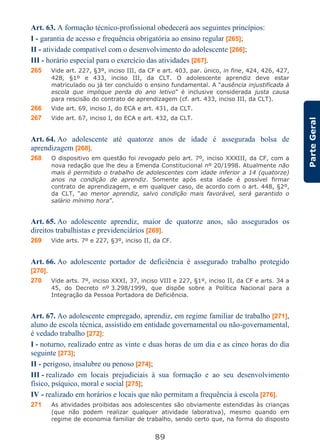 89
ParteGeral
Art. 63. A formação técnico-profissional obedecerá aos seguintes princípios:
I - garantia de acesso e frequência obrigatória ao ensino regular [265];
II - atividade compatível com o desenvolvimento do adolescente [266];
III - horário especial para o exercício das atividades [267].
265 Vide art. 227, §3º, inciso III, da CF e art. 403, par. único, in fine, 424, 426, 427,
428, §1º e 433, inciso III, da CLT. O adolescente aprendiz deve estar
matriculado ou já ter concluído o ensino fundamental. A “ausência injustificada à
escola que implique perda do ano letivo” é inclusive considerada justa causa
para rescisão do contrato de aprendizagem (cf. art. 433, inciso III, da CLT).
266 Vide art. 69, inciso I, do ECA e art. 431, da CLT.
267 Vide art. 67, inciso I, do ECA e art. 432, da CLT.
Art. 64. Ao adolescente até quatorze anos de idade é assegurada bolsa de
aprendizagem [268].
268 O dispositivo em questão foi revogado pelo art. 7º, inciso XXXIII, da CF, com a
nova redação que lhe deu a Emenda Constitucional nº 20/1998. Atualmente não
mais é permitido o trabalho de adolescentes com idade inferior a 14 (quatorze)
anos na condição de aprendiz. Somente após esta idade é possível firmar
contrato de aprendizagem, e em qualquer caso, de acordo com o art. 448, §2º,
da CLT, “ao menor aprendiz, salvo condição mais favorável, será garantido o
salário mínimo hora”.
Art. 65. Ao adolescente aprendiz, maior de quatorze anos, são assegurados os
direitos trabalhistas e previdenciários [269].
269 Vide arts. 7º e 227, §3º, inciso II, da CF.
Art. 66. Ao adolescente portador de deficiência é assegurado trabalho protegido
[270].
270 Vide arts. 7º, inciso XXXI, 37, inciso VIII e 227, §1º, inciso II, da CF e arts. 34 a
45, do Decreto nº 3.298/1999, que dispõe sobre a Política Nacional para a
Integração da Pessoa Portadora de Deficiência.
Art. 67. Ao adolescente empregado, aprendiz, em regime familiar de trabalho [271],
aluno de escola técnica, assistido em entidade governamental ou não-governamental,
é vedado trabalho [272]:
I - noturno, realizado entre as vinte e duas horas de um dia e as cinco horas do dia
seguinte [273];
II - perigoso, insalubre ou penoso [274];
III - realizado em locais prejudiciais à sua formação e ao seu desenvolvimento
físico, psíquico, moral e social [275];
IV - realizado em horários e locais que não permitam a frequência à escola [276].
271 As atividades proibidas aos adolescentes são obviamente estendidas às crianças
(que não podem realizar qualquer atividade laborativa), mesmo quando em
regime de economia familiar de trabalho, sendo certo que, na forma do disposto
 