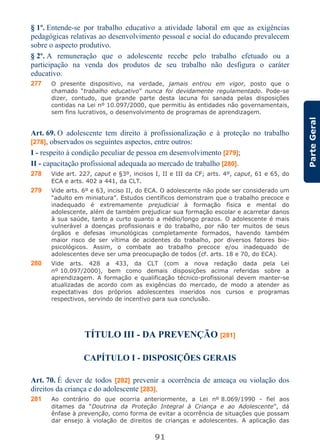 91
ParteGeral
§ 1º. Entende-se por trabalho educativo a atividade laboral em que as exigências
pedagógicas relativas ao desenvolvimento pessoal e social do educando prevalecem
sobre o aspecto produtivo.
§ 2º. A remuneração que o adolescente recebe pelo trabalho efetuado ou a
participação na venda dos produtos de seu trabalho não desfigura o caráter
educativo.
277 O presente dispositivo, na verdade, jamais entrou em vigor, posto que o
chamado “trabalho educativo” nunca foi devidamente regulamentado. Pode-se
dizer, contudo, que grande parte desta lacuna foi sanada pelas disposições
contidas na Lei nº 10.097/2000, que permitiu às entidades não governamentais,
sem fins lucrativos, o desenvolvimento de programas de aprendizagem.
Art. 69. O adolescente tem direito à profissionalização e à proteção no trabalho
[278], observados os seguintes aspectos, entre outros:
I - respeito à condição peculiar de pessoa em desenvolvimento [279];
II - capacitação profissional adequada ao mercado de trabalho [280].
278 Vide art. 227, caput e §3º, incisos I, II e III da CF; arts. 4º, caput, 61 e 65, do
ECA e arts. 402 a 441, da CLT.
279 Vide arts. 6º e 63, inciso II, do ECA. O adolescente não pode ser considerado um
“adulto em miniatura”. Estudos científicos demonstram que o trabalho precoce e
inadequado é extremamente prejudicial à formação física e mental do
adolescente, além de também prejudicar sua formação escolar e acarretar danos
à sua saúde, tanto a curto quanto a médio/longo prazos. O adolescente é mais
vulnerável a doenças profissionais e do trabalho, por não ter muitos de seus
órgãos e defesas imunológicas completamente formados, havendo também
maior risco de ser vítima de acidentes do trabalho, por diversos fatores bio-
psicológicos. Assim, o combate ao trabalho precoce e/ou inadequado de
adolescentes deve ser uma preocupação de todos (cf. arts. 18 e 70, do ECA).
280 Vide arts. 428 a 433, da CLT (com a nova redação dada pela Lei
nº 10.097/2000), bem como demais disposições acima referidas sobre a
aprendizagem. A formação e qualificação técnico-profissional devem manter-se
atualizadas de acordo com as exigências do mercado, de modo a atender as
expectativas dos próprios adolescentes inseridos nos cursos e programas
respectivos, servindo de incentivo para sua conclusão.
TÍTULO III - DA PREVENÇÃO [281]
CAPÍTULO I - DISPOSIÇÕES GERAIS
Art. 70. É dever de todos [282] prevenir a ocorrência de ameaça ou violação dos
direitos da criança e do adolescente [283].
281 Ao contrário do que ocorria anteriormente, a Lei nº 8.069/1990 - fiel aos
ditames da “Doutrina da Proteção Integral à Criança e ao Adolescente”, dá
ênfase à prevenção, como forma de evitar a ocorrência de situações que possam
dar ensejo à violação de direitos de crianças e adolescentes. A aplicação das
 