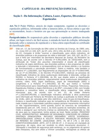 93
ParteGeral
CAPÍTULO II - DA PREVENÇÃO ESPECIAL
Seção I - Da Informação, Cultura, Lazer, Esportes, Diversões e
Espetáculos
Art. 74. O Poder Público, através do órgão competente, regulará as diversões e
espetáculos públicos, informando sobre a natureza deles, as faixas etárias a que não
se recomendem, locais e horários em que sua apresentação se mostre inadequada
[287].
Parágrafo único. Os responsáveis pelas diversões e espetáculos públicos deverão
afixar, em lugar visível e de fácil acesso, à entrada do local de exibição, informação
destacada sobre a natureza do espetáculo e a faixa etária especificada no certificado
de classificação [288].
287 Vide art. 17, da Convenção da ONU sobre os Direitos da Criança, de 1989; arts.
21, inciso XVI c/c 220, §3º, da CF; arts. 253 e 254, do ECA e art. 1634, inciso I,
do CC. Compete à União “exercer a classificação, para efeito indicativo, de
diversões públicas e de programas de rádio e televisão” (art. 220, §3º, da CF), o
que é feito por intermédio da Secretaria Nacional de Justiça, do Ministério da
Justiça, que de acordo com o Decreto nº 4.991/2004, de 18/02/2004, tem a
atribuição de “tratar dos assuntos relacionados à escala de classificação
indicativa de jogos eletrônicos, das diversões públicas e dos programas de rádio
e televisão e recomendar a correspondência com as faixas etárias e os horários
de funcionamento e veiculação permitidos”. Sobre a matéria, vide também a
Portaria nº 1.220/2007, que Regulamenta as disposições da Lei nº 8.069/1990,
da Lei nº 10.359/2001, e do Decreto nº 6.061/2007, relativas ao processo de
classificação indicativa de obras audiovisuais destinadas à televisão, ambas do
MJ/SNJ; a Portaria nº 1.100/2006, do MJ, que dispõe sobre a classificação
indicativa de diversões públicas, especialmente obras audiovisuais destinadas a
cinema, vídeo, DVD, jogos eletrônicos, jogos de interpretação (RPG) e
congêneres e a Portaria nº 1.549/2002, do MJ, que institui o “Comitê
Interinstitucional para Classificação Indicativa de Filmes, Programas Televisivos,
Espetáculos Públicos e Jogos Eletrônicos e de RPG”, vinculado à SNJ, com função
opinativa e consultiva sobre a classificação etária respectiva. Vale ainda
mencionar que, de acordo com o art. 23, da citada Portaria
nº 1.220/2007/MJ/SNJ, a classificação indicativa atribuída à obra audiovisual
será informada por Portaria do Ministério da Justiça e publicada no Diário Oficial
da União, além de veiculada pelo sítio eletrônico: www.mj.gov.br/classificacao.
Embora a classificação indicativa seja de competência do Ministério da Justiça,
nada impede que a autoridade judiciária expeça portaria meramente informativa
(e não regulamentadora, como quando ocorre do exercício da competência
estabelecida pelo art. 149, inciso I, do ECA) quanto às restrições existentes, de
modo a assegurar que nenhuma criança ou adolescente, acompanhada ou não
de seus pais ou responsável, tenha acesso ao local. Neste sentido: PROCESSO
CIVIL. ADMINISTRATIVO. MANDADO DE SEGURANÇA. CONCESSÃO DE LIMINAR.
SENTENÇA DENEGATÓRIA. RECURSO ORDINÁRIO. EFEITO SUSPENSIVO.
IMPOSSIBILIDADE. SÚMULA N. 405/STF. PORTARIA. PROIBIÇÃO DE ENTRADA
DE MENORES NO CINEMA. LEGALIDADE. ARTS. 74, 80 E 179, I, DO ECA.
CONSTITUCIONALIDADE. ARTS. 227 E 229 DA CF. 1. O recurso em mandado de
segurança, de regra, deve ser recebido no efeito meramente devolutivo. 2.
‘Denegado o mandado de segurança pela sentença, ou no julgamento do agravo
dela interposto, fica sem efeito a liminar concedida, retroagindo os efeitos da
 