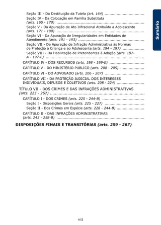 vii
Sumário
Seção III - Da Destituição da Tutela (art. 164) .................................
Seção IV - Da Colocação em Família Substituta
(arts. 165 - 170) .........................................................................
Seção V - Da Apuração de Ato Infracional Atribuído a Adolescente
(arts. 171 - 190) .........................................................................
Seção VI - Da Apuração de Irregularidades em Entidades de
Atendimento (arts. 191 - 193) .......................................................
Seção VII - Da Apuração de Infração Administrativa às Normas
de Proteção à Criança e ao Adolescente (arts. 194 - 197) ..................
Seção VIII - Da Habilitação de Pretendentes à Adoção (arts. 197-
A - 197-E) ..................................................................................
CAPÍTULO IV - DOS RECURSOS (arts. 198 - 199-E) .............................
CAPÍTULO V - DO MINISTÉRIO PÚBLICO (arts. 200 - 205) ....................
CAPÍTULO VI - DO ADVOGADO (arts. 206 - 207) .................................
CAPÍTULO VII - DA PROTEÇÃO JUDICIAL DOS INTERESSES
INDIVIDUAIS, DIFUSOS E COLETIVOS (arts. 208 - 224) .......................
TÍTULO VII - DOS CRIMES E DAS INFRAÇÕES ADMINISTRATIVAS
(arts. 225 - 267) ............................................................................
CAPÍTULO I - DOS CRIMES (arts. 225 - 244-B) ...................................
Seção I - Disposições Gerais (arts. 225 - 227) .................................
Seção II - Dos Crimes em Espécie (arts. 228 - 244-B) .......................
CAPÍTULO II - DAS INFRAÇÕES ADMINISTRATIVAS
(arts. 245 - 258-B) .........................................................................
DISPOSIÇÕES FINAIS E TRANSITÓRlAS (arts. 259 - 267)
 