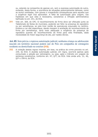 101
ParteGeral
ou, estando na companhia de apenas um, sem a expressa autorização do outro,
evitando, desta forma, a ocorrência de situações potencialmente danosas, como
as acima ventiladas, com graves e irreparáveis consequências para aqueles que
a exigência legal visa aproveitar. A falta de autorização para viagem, nas
hipóteses em que esta é necessária, caracteriza a infração administrativa
tipificada no art. 251, do ECA.
311 Vide art. 369, do CPC. O reconhecimento de firma deve ser efetuado junto ao
Tabelionato de Notas do município, podendo ser feito na presença do signatário
ou por semelhança, se este tiver cartão de assinaturas arquivado no cartório.
Embora a Lei não especifique, dando margem à aceitação do reconhecimento de
firma por semelhança, seria mais adequada a exigência da presença do
signatário quando do reconhecimento de firma para esta finalidade, dada
necessidade de maior segurança do ato, por razões óbvias.
Art. 85. Sem prévia e expressa autorização judicial, nenhuma criança ou adolescente
nascido em território nacional poderá sair do País em companhia de estrangeiro
residente ou domiciliado no exterior [312].
312 A violação destas regras importa, em tese, na prática do crime previsto no art.
239, do ECA. A aludida autorização judicial, em regra, ocorrerá apenas após
consumada a adoção por estrangeiro, ou seja, após o trânsito em julgado da
sentença constitutiva, conforme art. 47, §7º, do ECA. Vide ainda arts. 31, 46,
§3º e 199-A, do ECA.
 