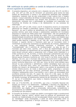 108
ParteEspecial
VII - mobilização da opinião pública no sentido da indispensável participação dos
diversos segmentos da sociedade [337].
323 O presente dispositivo, em conjunto com o disposto nos arts. 86 e 87, do ECA e
arts. 227, §7º c/c 204, da CF, fornecem um panorama geral acerca de toda
política de atendimento à criança e ao adolescente idealizada pelo legislador
estatutário, restando mais do que evidenciada a total ruptura com o modelo
anterior. A atual sistemática dá ênfase à implementação, em nível municipal, de
políticas públicas intersetoriais que tenham foco prioritário na criança e no
adolescente, contando com a participação da sociedade civil organizada (via
Conselhos de Direitos da Criança e do Adolescente) no seu processo de
elaboração.
324 Vide arts. 227, §7º c/c 204, inciso I, da CF. O dispositivo encerra um importante
diferencial em relação à sistemática vigente à época do revogado “Código de
Menores”, em que a política de atendimento era centralizada nas Capitais ou
grandes centros, para onde crianças e adolescentes residentes em municípios
pequenos ou mesmo de médio porte eram “exportadas”, não raro perdendo por
completo o contato com suas famílias de origem. Com a municipalização, há a
descentralização da política de atendimento, cabendo à União e aos Estados (que
também são co-responsáveis pela “proteção integral” infanto-juvenil - valendo
neste sentido observar o disposto no art. 100, par. único, inciso III, do ECA),
fornecer o suporte técnico e financeiro para que os municípios criem e
mantenham as estruturas necessárias ao atendimento de crianças, adolescentes
e suas respectivas famílias. Importante mencionar, a propósito, que
“municipalização” não é sinônimo de “prefeiturização”, ou seja, de que é o
município que deve arcar, sozinho, com o ônus da implementação de toda
estrutura necessária ao atendimento de sua população infanto-juvenil, pois para
tanto deverá articular ações e programas com o Estado (ente Federado) e a
União (conforme art. 86, do ECA), e mesmo demandar judicialmente para exigir
que estes lhe prestem a necessária contrapartida, tanto do ponto de vista
técnico quanto financeiro (conforme art. 210, inciso II, do ECA), acima referida.
Significa, isto sim, que o município não apenas deve promover a adaptação de
seus órgãos e programas às necessidades específicas de sua população infanto-
juvenil, conforme determina o art. 259, par. único, do ECA, como também deve
discutir os seus problemas e deficiências e definir estratégias locais para sua
solução. O Município deve, enfim, por intermédio do Conselho Municipal dos
Direitos da Criança e do Adolescente, definir a sua política de atendimento aos
direitos infanto-juvenis, de modo a desenvolver ações, programas e serviços
especializados em sua base territorial, permitindo assim o atendimento das
crianças e adolescentes junto à sua família e com o apoio da comunidade local
(conforme previsto nos arts. 4º, caput; 88, inciso VI e 100, caput, do ECA).
Especificamente em relação à política socioeducativa, destinada ao atendimento,
em âmbito municipal, de adolescentes autores de ato infracional, vide arts. 5º e
7º, da Lei nº 12.594/2012, que institui o Sistema Nacional de Atendimento
Socioeducativo - SINASE.
325 Vide Lei nº 8.242/1991, de 12/10/1991, que criou o Conselho Nacional dos
Direitos da Criança e do Adolescente - CONANDA e Decretos nºs 408/1991 e
2099/1996, que a esta regulamentam, e Decreto nº 5.089/2004, de
20/05/2004, que dispõe sobre a composição, estruturação, competências e
funcionamento do CONANDA. Estados e municípios devem criar seus Conselhos
de Direitos por leis próprias.
326 O Conselho de Direitos é o órgão que detém a prerrogativa legal e constitucional
de deliberar (diga-se: definir; decidir) quais as políticas de atendimento que
deverão ser implementadas em prol da população infanto-juvenil (ou seja, quais
as “estratégias” serão empregadas, a partir de ações articuladas entre os
diversos órgãos, programas e serviços existentes - ou a serem criados - no
 