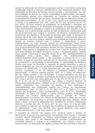 109
ParteEspecial
sentido da efetivação dos direitos assegurados pela lei, e em última análise pela
Constituição Federal, a crianças, adolescentes e suas respectivas famílias). Uma
deliberação do Conselho de Direitos vincula (obriga) o administrador, que não
terá condições de discutir seu mérito, conveniência e oportunidade. Isto ocorre,
primeiramente, porque uma deliberação do Conselho de Direitos estará
invariavelmente revestida dos princípios constitucionais da soberania popular (e
democracia participativa - cf. art. 1º, par. único, da CF) e da prioridade absoluta
à criança e ao adolescente (art. 227, caput, da CF) que, na forma do art. 4º,
par. único, do ECA, importa na preferência na formulação e execução das
políticas sociais públicas e na destinação privilegiada de recursos públicos nas
áreas relacionadas à proteção à criança e ao adolescente. Em segundo, é de se
considerar que a administração pública já está devidamente representada pela
ala governamental que integra o Conselho de Direitos, participando assim
diretamente dos debates e da tomada de decisões pelo órgão. O Conselho de
Direitos não é, de modo algum, um órgão “alienígena” à estrutura de poder do
ente federado, mas sim a integra, detendo uma competência Executiva típica em
relação às políticas públicas para a infância e adolescência a serem
implementadas nos mais diversos setores da administração. Desta forma,
havendo uma deliberação do Conselho de Direitos, ao “chefe” do Poder Executivo
(que presumivelmente dela participou, através de seus representantes junto ao
órgão), resta apenas a obrigação de cumprir com o que foi decidido, devendo
para tanto adequar os órgãos, serviços e, é claro, o orçamento público, valendo
neste sentido transcrever o seguinte aresto do E. STJ: ADMINISTRATIVO E
PROCESSO CIVIL. AÇÃO CIVIL PÚBLICA. ATO ADMINISTRATIVO
DISCRICIONÁRIO: NOVA VISÃO. 1. Na atualidade, o império da lei e o seu
controle, a cargo do Judiciário, autoriza que se examinem, inclusive, as razões
de conveniência e oportunidade do administrador. 2. Legitimidade do Ministério
Público para exigir do Município a execução de política específica, a qual se
tornou obrigatória por meio de resolução do Conselho Municipal dos Direitos da
Criança e do Adolescente. 3. Tutela específica para que seja incluída verba no
próximo orçamento, a fim de atender a propostas políticas certas e
determinadas. 4. Recurso especial provido. (STJ. 2ª T. R.Esp. nº 493811/SP.
Rel. Min. Eliana Calmon. J. em 11/11/2003). O caráter normativo dos atos dos
Conselhos de Direitos é também reconhecido de maneira expressa pelo art. 90,
§3º, inciso I, do ECA, bem como pelos arts. 3º, §§ 2º e 3º; 4º, §§ 1º e 2º e 5º,
§§ 2º e 3º, da Lei nº 12.594/2012, que institui o Sistema Nacional de
Atendimento Socioeducativo - SINASE. A Lei nº 12.594/2012, aliás, reafirma o
caráter deliberativo dos Conselhos de Direitos, a eles conferindo a
responsabilidade pela deliberação quanto aos “Planos de Atendimento
Socioeducativo” (arts. 3º, §§2º e 3º; 4º, §§1º e 2º e 5º, §§2º e 3º) e pelo
registro dos programas a estes correspondentes (arts. 9º e 10). Sistemática
semelhante se aplica em relação a outras políticas públicas destinadas à
efetivação dos direitos infanto-juvenis, que a exemplo da “Política
Socioeducativa” se traduzem em “Planos de Atendimento” e estes, por sua vez,
se materializam em programas e serviços públicos dos mais variados. Ainda
sobre o poder normativo e deliberativo dos Conselhos de Direitos, interessante
observar o contido nos arts. 7º, 12-A, §4º, 16, par. único, 17 e 18, da LOAS
(que também se aplicam, por analogia, aos Conselhos de Direitos da Criança e
do Adolescente - que, vale lembrar, com aquele partilham uma origem
constitucional comum - o art. 204, inciso II, da CF).
327 O Conselho de Direitos não apenas deve deliberar sobre a política de
atendimento à criança e ao adolescente, mas também deve exercer o chamado
“controle social”, fiscalizando sua efetiva implementação por parte do Poder
Executivo, bem como a fiel observância do princípio (constitucional) da
prioridade absoluta à criança e ao adolescente, que importa, como dito
anteriormente, na adequação dos órgãos e programas aos princípios e diretrizes
 
