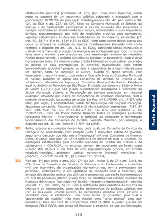 110
ParteEspecial
estabelecidos pelo ECA (conforme art. 259, par. único deste Diploma), assim
como na garantia de um orçamento público elaborado e executado com a
preocupação PRIMEIRA na população infanto-juvenil (arts. 4º, par. único e 90,
§2º, do ECA e art. 227, da CF). Cabe ao Conselho Municipal de Direitos da
Criança e do Adolescente acompanhar a correta execução dos programas e
serviços destinados ao atendimento de crianças, adolescentes e suas respectivas
famílias, regulamentando, por meio de resoluções e outros atos normativos,
aspectos relacionados às diversas modalidades de atendimento existentes (cf.
arts. 90, §§1º e 3º e 91, §§1º e 2º, do ECA), bem como colher dados acerca dos
casos de ameaça ou violação de direitos infanto-juvenis (valendo citar como
exemplo o disposto no art. 101, §12, do ECA), corrigindo falhas estruturais e
articulando a “rede de proteção” à criança e ao adolescente que todo município
deve criar e manter. Sem prejuízo de uma intervenção também do Ministério
Público nesse sentido, o próprio Conselho de Direitos, se necessário, pode e deve
ingressar em Juízo, até mesmo contra o Ente Federado ao qual estiver vinculado,
na defesa de suas prerrogativas (e deveres) institucionais, pois detém
“personalidade judiciária” própria, ou seja a capacidade (e a legitimidade) para
ser “parte”, tanto na condição de autora, quanto ré. Neste sentido, vale
transcrever o seguinte aresto, que embora faça referência ao Conselho Municipal
de Saúde, também se aplica aos Conselhos de Direitos da Criança e do
Adolescente: Mandado de Segurança. Conselho Municipal de Saúde. Existência
legal no âmbito do Município de São Paulo. Entidade que integra o Sistema Único
da Saúde (SUS) e que não guarda subordinação hierárquica à Secretaria da
Saúde Municipal. Vistoria e fiscalização de serviços prestados em Hospital
Municipal. Atividade que insere na competência da entidade, relacionada com o
controle da execução da política de saúde. Lei Fed. nº 8.142/90, art. 1º §2º. Não
cabe, por ilegal, o Administrador obstar tal fiscalização em hospital municipal.
Segurança concedida. Recursos oficial e da Municipalidade improvidos. (TJSP. 8ª
Cam. DIR. Publ. Ap. Cív. nº 73.203.5/4-00. Rel. Des. José Santana. J. em
25/08/1999). Cabe ao Poder Público fornecer todas as condições (incluindo
assessoria técnica - interdisciplinar e jurídica) ao adequado e ininterrupto
funcionamento dos Conselhos de Direitos, valendo observar, por analogia, o
disposto nos art. 16, par. único e 17, §4º, da LOAS.
328 União, estados e municípios devem ter, cada qual, um Conselho de Direitos da
Criança e do Adolescente, com atuação junto à respectiva esfera de governo.
Importante destacar que não existe “hierarquia” entre os Conselhos de diversos
níveis, atuando cada qual de forma soberana no âmbito de suas atribuições. As
resoluções estabelecidas pelo Conselho Nacional de Direitos da Criança e do
Adolescente - CONANDA, no entanto, servem de importante parâmetro para
atuação dos demais e, na falta de uma regulamentação própria, em âmbito
estadual/municipal, assumem caráter normativo (valendo mencionar, a
propósito, o contido no art. 91, §1º, alínea “e”, do ECA).
329 Vide art. 1º, par. único e arts. 227, §7º c/c 204, inciso II, da CF e art. 260-I, do
ECA. Com os Conselhos de Direitos da Criança e do Adolescente a sociedade
civil, por intermédio de organizações representativas, tem a prerrogativa de
participar, efetivamente, e em igualdade de condições com o Executivo, da
tomada das decisões acerca das políticas e programas que serão implementados
em prol da população infanto-juvenil local. Se constitui num clássico exemplo da
chamada democracia “participativa” (e não meramente representativa), prevista
pelo art. 1º, par. único, da CF. Com a instituição dos Conselhos de Direitos da
Criança e do Adolescente, como órgãos deliberativos de políticas públicas em
prol da população infanto-juvenil, de composição paritária entre governo e
sociedade civil, se estabeleceu uma nova forma de governar, pela qual o
“governante de ocasião” não mais recebe uma “carta branca” para agir
livremente, mas sim terá de compartilhar COM O POVO o poder que lhe foi
delegado PELO POVO, que ainda irá fiscalizar o exercício de sua administração,
 