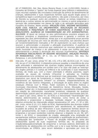 114
ParteEspecial
AC nº 598093391. Rel. Des. Breno Moreira Mussi. J. em 11/02/1999). Sendo o
Conselho de Direitos o “gestor” do Fundo Especial para Infância e Adolescência,
cujos recursos captados são vinculados à execução da política de atendimento de
crianças, adolescentes e suas respectivas famílias (que aquele órgão possui a
competência legal e constitucional para definir), não pode o Executivo, por meio
de Decreto ou qualquer outro ato unilateral, realocar as verbas respectivas e
destiná-las a outros setores da administração ou mesmo a outros programas e
serviços não contemplados nos planos de ação e de aplicação aprovados pelo
Conselho de Direitos. Neste sentido: APELAÇÃO CÍVEL. REEXAME NECESSÁRIO.
AÇÃO CIVIL PÚBLICA. LEI ORÇAMENTÁRIA. REALOCAÇÃO DE RECURSOS
DESTINADOS À MANUTENÇÃO DE FUNDO ASSISTENCIAL À CRIANÇA E AO
ADOLESCENTE. AUSÊNCIA DE FUNDAMENTAÇÃO DO ATO ADMINISTRATIVO.
NULIDADE. O dever de motivar os atos administrativos encontra amparo em
inúmeros princípios e dispositivos constitucionais e garante o controle da
legalidade dos atos administrativos. Ainda que a lei orçamentária anual permita
a realocação de recursos por meio de decretos executivos, tais decretos devem
ser fundamentadamente motivados a fim de explicitarem os reais motivos que
levaram o administrador a proceder a alteração orçamentária. A ausência de
motivação dos decretos executivos que realocaram os recursos destinados ao
fundo municipal da criança e do adolescente é causa que nulifica tais atos
administrativos e enseja a devolução dos recursos orçamentários. SENTENÇA
REFORMADA PARCIALMENTE EM REEXAME NECESSÁRIO. APELAÇÃO PROVIDA.
EM MONOCRÁTICA. (TJRS. 8ª C. Cív. Ac nº 70021131321. Rel. Des. Rui
Portanova. J. em 21/02/2008).
335 Vide arts. 4º, par. único, alínea “b”, 86, 172, 175 e 185, do ECA e art. 4º, inciso
VII, da Lei nº 12.594/2012. O dispositivo procura ressaltar a importância de uma
ação articulada e intersetorial dos diversos órgãos públicos encarregados do
atendimento de adolescentes em conflito com a lei (que não pode se restringir
aos órgãos policiais e à Justiça da Infância e da Juventude) e suas respectivas
famílias, de modo que, com a maior celeridade e eficácia possíveis, sejam
avaliadas as causas da conduta infracional e aplicadas as medidas
socioeducativas e/ou protetivas que se mostrarem mais adequadas. Trata-se do
dispositivo que serve de fundamento à criação dos “Centros Integrados de
Atendimento ao Adolescente Infrator” ou similares. Independentemente da
existência de tais Centros Integrados, a articulação de ações entre os órgãos
estaduais (Polícias Civil e Militar, Poder Judiciário e Ministério Público) e
municipais (Secretarias Municipais de Assistência Social, Educação, Saúde,
Conselho Tutelar etc.) é fundamental, assegurando o atendimento imediato (que
em relação às intervenções meramente protetivas independe de qualquer
determinação judicial para ser efetivado, com a prioridade preconizada pelo art.
4º, caput e par. único, alínea “b”, do ECA) e a mencionada “neutralização” dos
fatores determinantes da conduta infracional, como forma de evitar a
reincidência e proporcionar a desejada “proteção integral” do adolescente,
objetivo primordial da intervenção estatal socieducativa (cf. arts. 1º, 6º e 100,
par. único, inciso II c/c 113, todos do ECA). Representantes dos diversos órgãos
estaduais e municipais co-responsáveis pelo atendimento de adolescentes
acusados da prática de atos infracionais e suas respectivas famílias devem se
reunir periodicamente, de modo a analisar a eficácia das estruturas (diga-se,
programas e serviços) existentes (valendo observar o disposto no art. 90, §3º,
inciso I, do ECA); a necessidade de criação, adequação e/ou ampliação de
equipamentos públicos (incluindo a contratação e qualificação de profissionais);
a adequação dos “protocolos” e “fluxos” de atuação intersetorial, tanto dos
adolescentes quanto de suas respectivas famílias etc. As propostas de
criação/adequação/ampliação de programas e serviços públicos destinados ao
atendimento de adolescentes em conflito com a lei e suas famílias devem ser
encaminhadas ao CMDCA, para serem debatidas e aprovadas por meio de
 