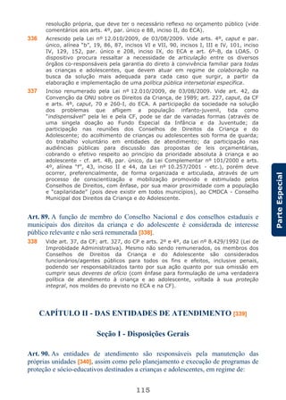 115
ParteEspecial
resolução própria, que deve ter o necessário reflexo no orçamento público (vide
comentários aos arts. 4º, par. único e 88, inciso II, do ECA).
336 Acrescido pela Lei nº 12.010/2009, de 03/08/2009. Vide arts. 4º, caput e par.
único, alínea “b”, 19, 86, 87, incisos VI e VII, 90, incisos I, III e IV, 101, inciso
IV, 129, 152, par. único e 208, inciso IX, do ECA e art. 6º-B, da LOAS. O
dispositivo procura ressaltar a necessidade de articulação entre os diversos
órgãos co-responsáveis pela garantia do direto à convivência familiar para todas
as crianças e adolescentes, que devem atuar em regime de colaboração na
busca da solução mais adequada para cada caso que surgir, a partir da
elaboração e implementação de uma política pública intersetorial específica.
337 Inciso renumerado pela Lei nº 12.010/2009, de 03/08/2009. Vide art. 42, da
Convenção da ONU sobre os Direitos da Criança, de 1989; art. 227, caput, da CF
e arts. 4º, caput, 70 e 260-I, do ECA. A participação da sociedade na solução
dos problemas que afligem a população infanto-juvenil, tida como
“indispensável” pela lei e pela CF, pode se dar de variadas formas (através de
uma singela doação ao Fundo Especial da Infância e da Juventude; da
participação nas reuniões dos Conselhos de Direitos da Criança e do
Adolescente; do acolhimento de crianças ou adolescentes sob forma de guarda;
do trabalho voluntário em entidades de atendimento; da participação nas
audiências públicas para discussão das propostas de leis orçamentárias,
cobrando o efetivo respeito ao princípio da prioridade absoluta à criança e ao
adolescente - cf. art. 48, par. único, da Lei Complementar nº 101/2000 e arts.
4º, alínea “f”, 43, inciso II e 44, da Lei nº 10.257/2001 - etc.), porém deve
ocorrer, preferencialmente, de forma organizada e articulada, através de um
processo de conscientização e mobilização promovido e estimulado pelos
Conselhos de Direitos, com ênfase, por sua maior proximidade com a população
e “capilaridade” (pois deve existir em todos municípios), ao CMDCA - Conselho
Municipal dos Direitos da Criança e do Adolescente.
Art. 89. A função de membro do Conselho Nacional e dos conselhos estaduais e
municipais dos direitos da criança e do adolescente é considerada de interesse
público relevante e não será remunerada [338].
338 Vide art. 37, da CF; art. 327, do CP e arts. 2º e 4º, da Lei nº 8.429/1992 (Lei de
Improbidade Administrativa). Mesmo não sendo remunerados, os membros dos
Conselhos de Direitos da Criança e do Adolescente são considerados
funcionários/agentes públicos para todos os fins e efeitos, inclusive penais,
podendo ser responsabilizados tanto por sua ação quanto por sua omissão em
cumprir seus deveres de ofício (com ênfase para formulação de uma verdadeira
política de atendimento à criança e ao adolescente, voltada à sua proteção
integral, nos moldes do previsto no ECA e na CF).
CAPÍTULO II - DAS ENTIDADES DE ATENDIMENTO [339]
Seção I - Disposições Gerais
Art. 90. As entidades de atendimento são responsáveis pela manutenção das
próprias unidades [340], assim como pelo planejamento e execução de programas de
proteção e sócio-educativos destinados a crianças e adolescentes, em regime de:
 